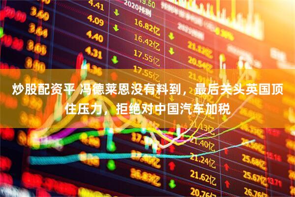 炒股配资平 冯德莱恩没有料到，最后关头英国顶住压力，拒绝对中国汽车加税